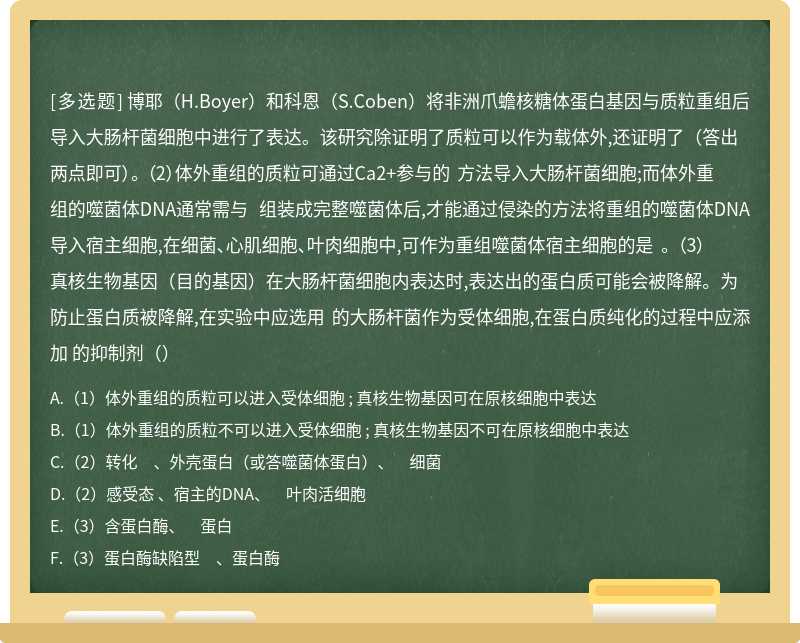 博耶（H.Boyer）和科恩（S.Coben）将非洲爪蟾核糖体蛋白基因与质粒重组后导入大肠杆菌细胞中进行了表达。该研究除证明了质粒可以作为载体外,还证明了（答出两点即可）。 （2）体外重组的质粒可通过Ca2+参与的 方法导入大肠杆菌细胞;而体外重组的噬菌体DNA通常需与 组装成完整噬菌体后,才能通过侵染的方法将重组的噬菌体DNA导入宿主细胞,在细菌、心肌细胞、叶肉细胞中,可作为重组噬菌体宿主细胞的是 。 （3）真核生物基因（目的基因）在大肠杆菌细胞内表达时,表达出的蛋白质可能会被降解。为防止蛋白质被降解,在实验中应选用 的大肠杆菌作为受体细胞,在蛋白质纯化的过程中应添加 的抑制剂（）