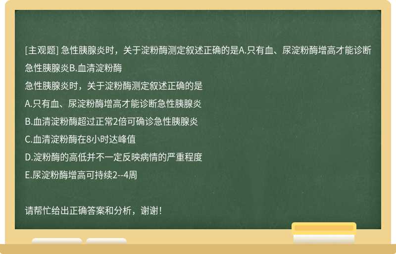 急性胰腺炎时，关于淀粉酶测定叙述正确的是A.只有血、尿淀粉酶增高才能诊断急性胰腺炎B.血清淀粉酶