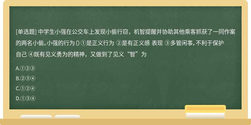 中学生小强在公交车上发现小偷行窃，机智提醒并协助其他乘客抓获了一同作案的两名小偷。小强的行为（）①是正义行为 ②是有正义感 表现 ③多管闲事，不利于保护自己 ④既有见义勇为的精神，又做到了见义“智”为