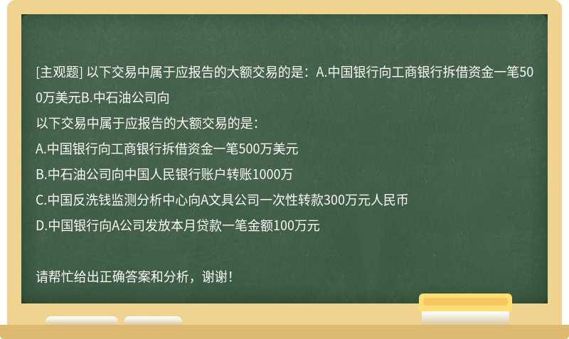 以下交易中属于应报告的大额交易的是：A.中国银行向工商银行拆借资金一笔500万美元B.中石油公司向