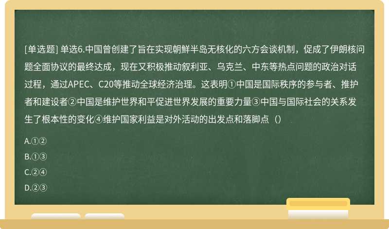 单选6.中国曾创建了旨在实现朝鮮半岛无核化的六方会谈机制，促成了伊朗核问题全面协议的最终达成，现在又积极推动叙利亚、乌克兰、中东等热点问题的政治对话过程，通过APEC、C20等推动全球经济治理。这表明①中国是国际秩序的参与者、推护者和建设者②中国是维护世界和平促进世界发展的重要力量③中国与国际社会的关系发生了根本性的变化④维护国家利益是对外活动的出发点和落脚点（）