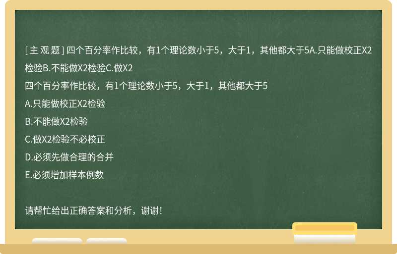 四个百分率作比较，有1个理论数小于5，大于1，其他都大于5A.只能做校正X2检验B.不能做X2检验C.做X2