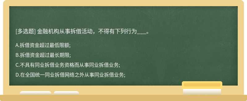 金融机构从事拆借活动，不得有下列行为___。A.拆借资金超过最低限额;B.拆借资金超过最长期限;C.不