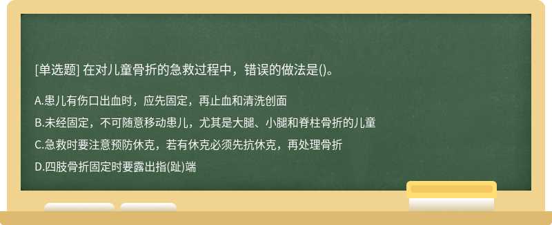 在对儿童骨折的急救过程中，错误的做法是（)。 A.患儿有伤口出血时，应先固定，再止血和清洗创面