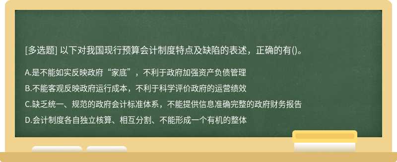 以下对我国现行预算会计制度特点及缺陷的表述，正确的有（)。A、是不能如实反映政府“家底”，不利于