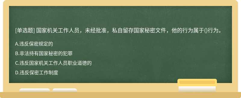 国家机关工作人员，未经批准，私自留存国家秘密文件，他的行为属于（)行为。A.违反保密规定的B.非