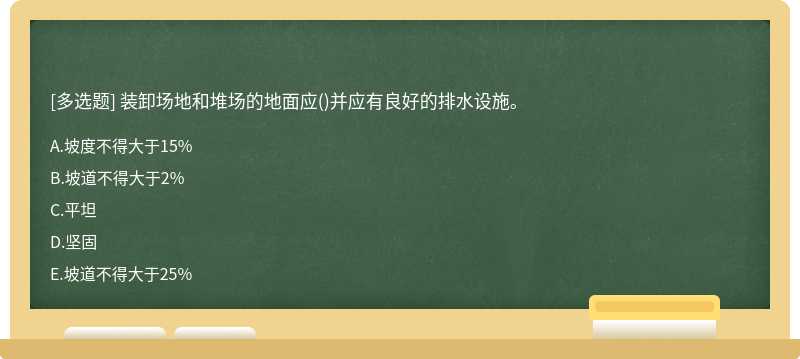 装卸场地和堆场的地面应（)并应有良好的排水设施。A.坡度不得大于15%B.坡道不得大于2%C.平坦D.坚固