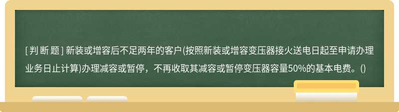 新装或增容后不足两年的客户(按照新装或增容变压器接火送电日起至申请办理业务日止计算)办理减容或暂停，不再收取其减容或暂停变压器容量50%的基本电费。()