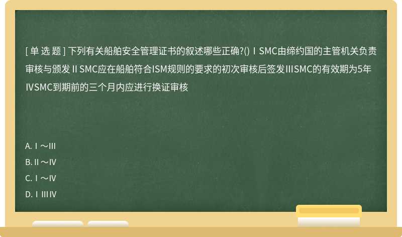 下列有关船舶安全管理证书的叙述哪些正确?()ⅠSMC由缔约国的主管机关负责审核与颁发ⅡSMC应在船舶符合ISM规则的要求的初次审核后签发ⅢSMC的有效期为5年ⅣSMC到期前的三个月内应进行换证审核　　