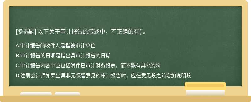 以下关于审计报告的叙述中，不正确的有（)。A、审计报告的收件人是指被审计单位B、审计报告的日期