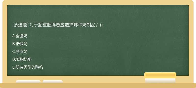 对于超重肥胖者应选择哪种奶制品？（)A、全脂奶B、低脂奶C、脱脂奶D、低脂奶酪E、所有类型的酸奶