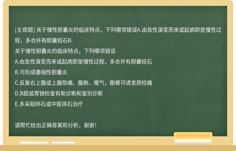 关于慢性胆囊炎的临床特点，下列哪项错误A.由急性演变而来或起病即是慢性过程，多合并有胆囊结石B.