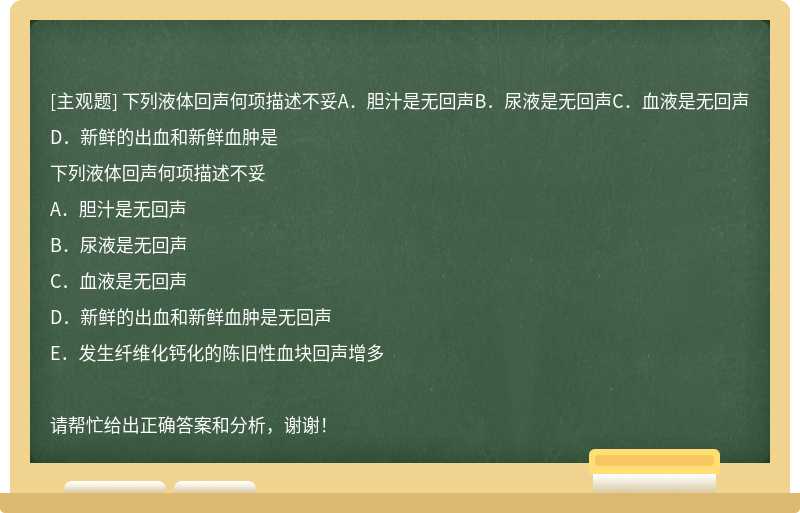 下列液体回声何项描述不妥A．胆汁是无回声B．尿液是无回声C．血液是无回声D．新鲜的出血和新鲜血肿是