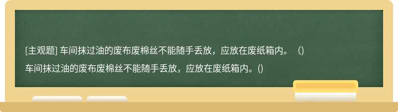 车间抹过油的废布废棉丝不能随手丢放，应放在废纸箱内。（)