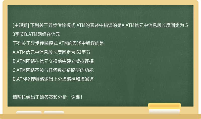 下列关于异步传输模式 ATM的表述中错误的是A.ATM信元中信息段长度固定为 53字节B.ATM网络在信元