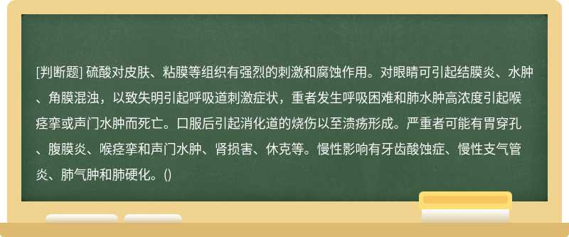 硫酸对皮肤、粘膜等组织有强烈的刺激和腐蚀作用。对眼睛可引起结膜炎、水肿、角膜混浊，以致失明引起呼吸道刺激症状，重者发生呼吸困难和肺水肿高浓度引起喉痉挛或声门水肿而死亡。口服后引起消化道的烧伤以至溃疡形成。严重者可能有胃穿孔、腹膜炎、喉痉挛和声门水肿、肾损害、休克等。慢性影响有牙齿酸蚀症、慢性支气管炎、肺气肿和肺硬化。()