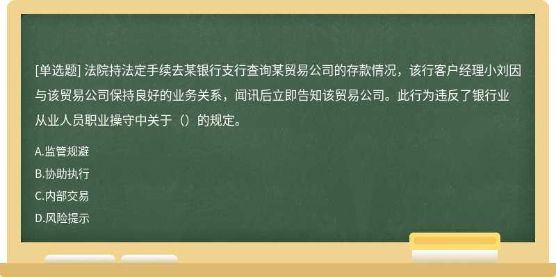 法院持法定手续去某银行支行查询某贸易公司的存款情况，该行客户经理小刘因与该贸易公司保持良好的业务关系，闻讯后立即告知该贸易公司。此行为违反了银行业从业人员职业操守中关于（）的规定。