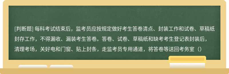 每科考試結(jié)束后，監(jiān)考員應(yīng)按規(guī)定做好考生答卷清點、封裝工作和試卷、草稿紙封存工作，不得漏收、漏裝考生答卷。答卷、試卷、草稿紙和缺考考生登記表封裝后，清理考場，關(guān)好電和門窗、貼上封條，走監(jiān)考員專用通道，將答卷等送回考務(wù)室（）