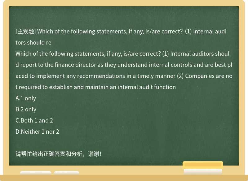 Which of the following statements, if any, is/are correct？ （1) Internal auditors should re