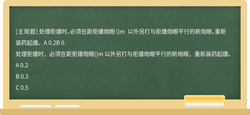 处理拒爆时，必须在距拒爆炮眼（)m 以外另打与拒爆炮眼平行的新炮眼，重新装药起爆。A 0.2B 0.