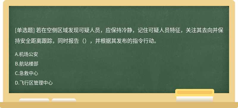 若在空侧区域发现可疑人员，应保持冷静，记住可疑人员特征，关注其去向并保持安全距离跟踪，同时报告（），并根据其发布的指令行动。