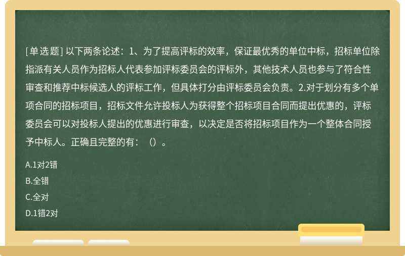 以下两条论述：1、为了提高评标的效率，保证最优秀的单位中标，招标单位除指派有关人员作为招标人代表参加评标委员会的评标外，其他技术人员也参与了符合性审查和推荐中标候选人的评标工作，但具体打分由评标委员会负责。2.对于划分有多个单项合同的招标项目，招标文件允许投标人为获得整个招标项目合同而提出优惠的，评标委员会可以对投标人提出的优惠进行审查，以决定是否将招标项目作为一个整体合同授予中标人。正确且完整的有：（）。