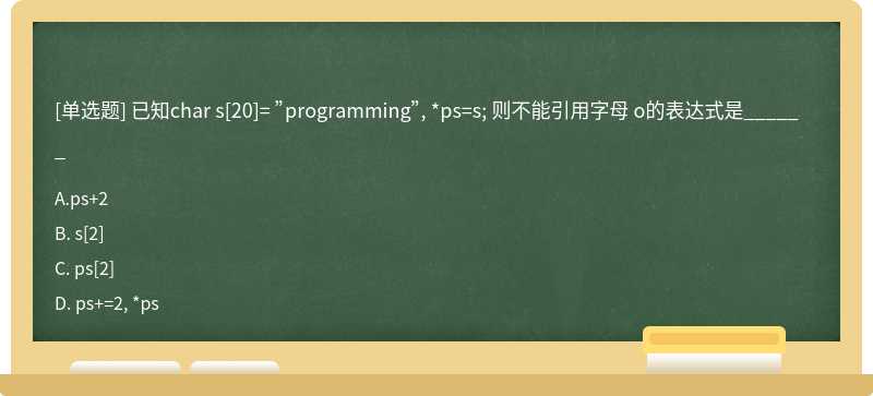 已知char s[20]= ”programming”, *ps=s; 则不能引用字母 o的表达式是______A. ps＋2B. s[2]C. p