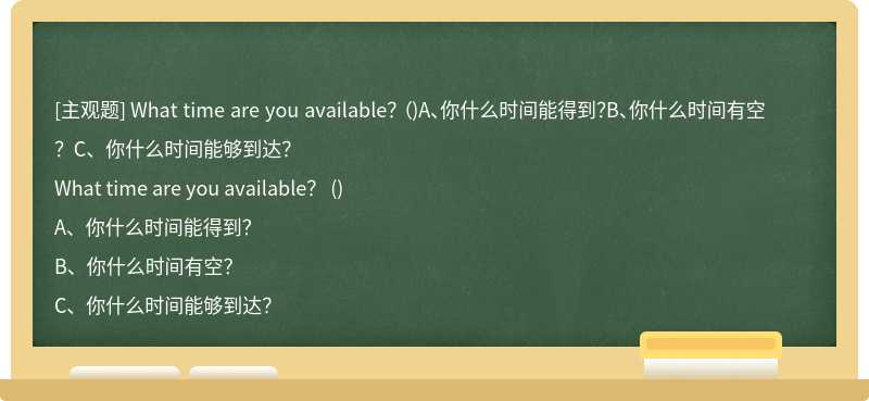 What time are you available？ （)A、你什么时间能得到？B、你什么时间有空？C、你什么时间能够到达？