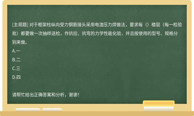 对于框架柱纵向受力钢筋接头采用电渣压力焊做法，要求每（）楼层（每一检验批）都要做一次抽样送检