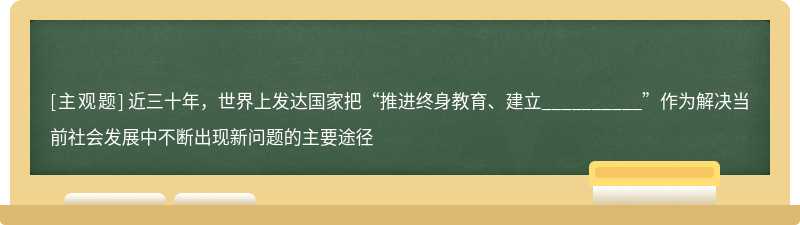 近三十年，世界上发达国家把“推进终身教育、建立__________”作为解决当前社会发展中不断出现新问