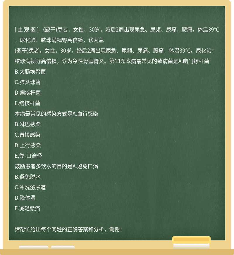 （题干)患者，女性，30岁，婚后2周出现尿急、尿频、尿痛、腰痛，体温39℃。尿化验：脓球满视野高倍镜，诊为急