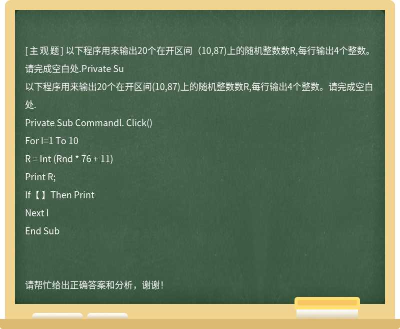 以下程序用来输出20个在开区间（10,87)上的随机整数数R,每行输出4个整数。请完成空白处.Private Su