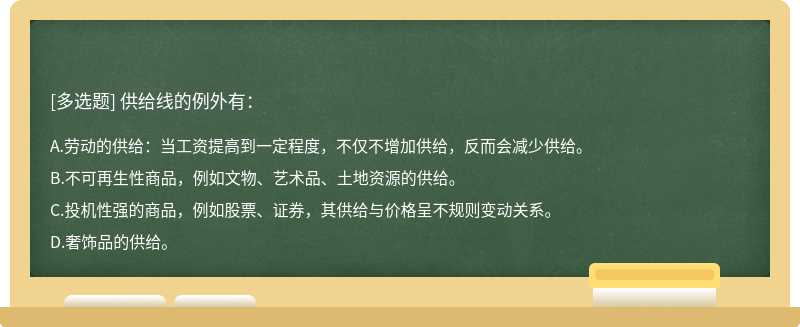 供给线的例外有：A、劳动的供给：当工资提高到一定程度，不仅不增加供给，反而会减少供给。B、不可