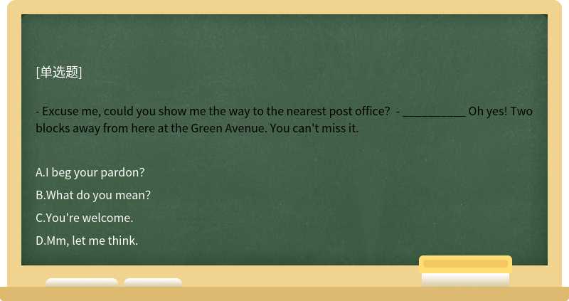 - Excuse me, could you show me the way to the nearest post office？- __________ Oh yes! Two blocks away from here at the Green Avenue. You can't miss it.