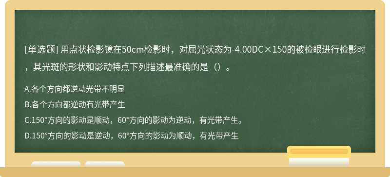 用点状检影镜在50cm检影时，对屈光状态为-4.00DC×150的被检眼进行检影时，其光斑的形状和影动特点下列描述最准确的是（）。