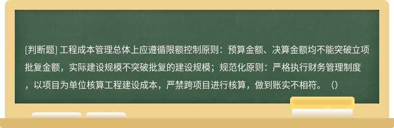 工程成本管理总体上应遵循限额控制原则：预算金额、决算金额均不能突破立项批复金额，实际建设规模不突破批复的建设规模；规范化原则：严格执行财务管理制度，以项目为单位核算工程建设成本，严禁跨项目进行核算，做到账实不相符。（）