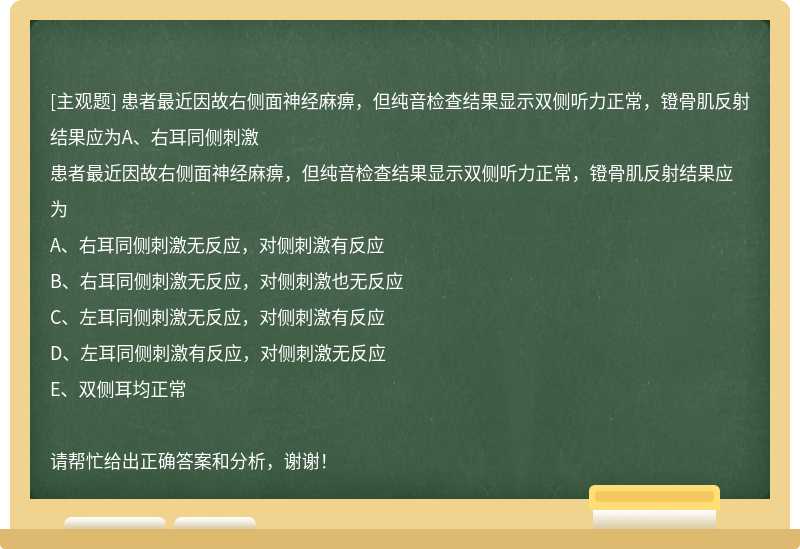 患者最近因故右侧面神经麻痹，但纯音检查结果显示双侧听力正常，镫骨肌反射结果应为A、右耳同侧刺激