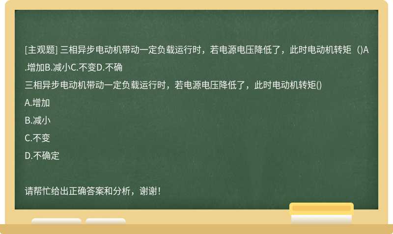 三相异步电动机带动一定负载运行时，若电源电压降低了，此时电动机转矩（)A.增加B.减小C.不变D.不确