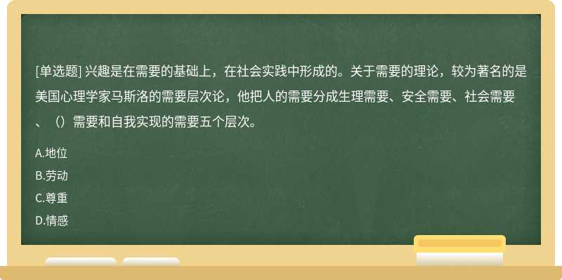 兴趣是在需要的基础上，在社会实践中形成的。关于需要的理论，较为著名的是美国心理学家马斯洛的需要层次论，他把人的需要分成生理需要、安全需要、社会需要、（）需要和自我实现的需要五个层次。