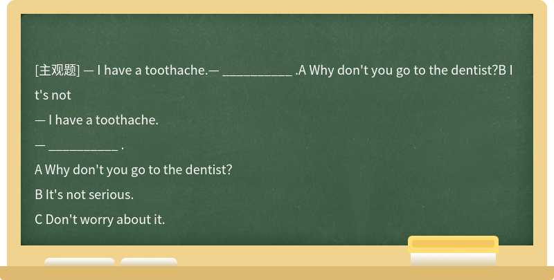 — I have a toothache.— __________ .A Why don't you go to the dentist？B It's not