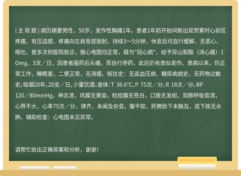 病历摘要男性，50岁，发作性胸痛1年。患者1年前开始间断出现劳累时心前区疼痛，有压迫感，疼痛向左肩