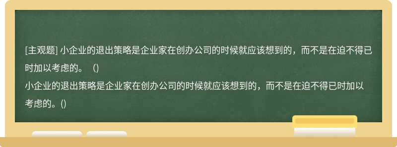 小企业的退出策略是企业家在创办公司的时候就应该想到的，而不是在迫不得已时加以考虑的。（)