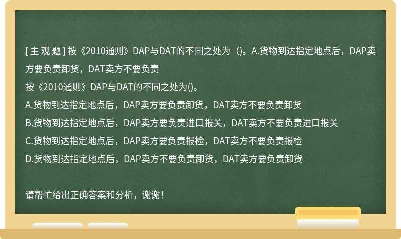 按《2010通则》DAP与DAT的不同之处为（)。A.货物到达指定地点后，DAP卖方要负责卸货，DAT卖方不要负责