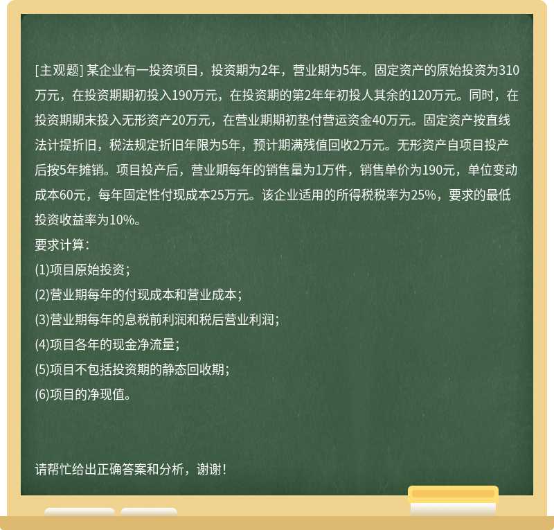 某企业有一投资项目，投资期为2年，营业期为5年。固定资产的原始投资为310万元，在投资期期初投入190