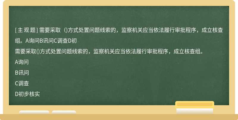 需要采取（)方式处置问题线索的，监察机关应当依法履行审批程序，成立核查组。A询问B讯问C调查D初