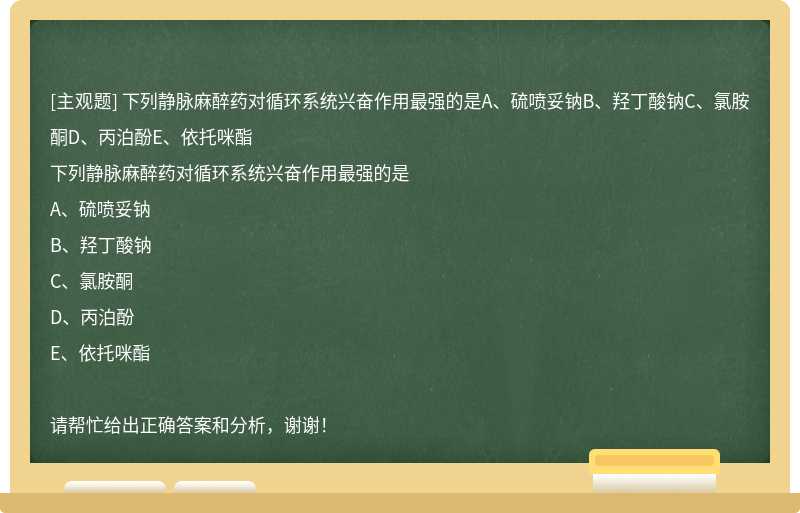 下列静脉麻醉药对循环系统兴奋作用最强的是A、硫喷妥钠B、羟丁酸钠C、氯胺酮D、丙泊酚E、依托咪酯