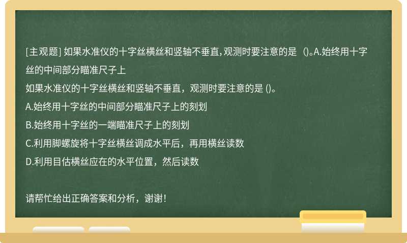 如果水准仪的十字丝横丝和竖轴不垂直，观测时要注意的是 （)。A.始终用十字丝的中间部分瞄准尺子上