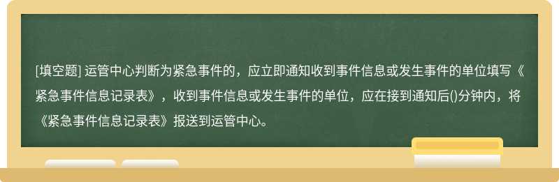 运管中心判断为紧急事件的，应立即通知收到事件信息或发生事件的单位填写《紧急事件信息记录表》，收到事件信息或发生事件的单位，应在接到通知后()分钟内，将《紧急事件信息记录表》报送到运管中心。