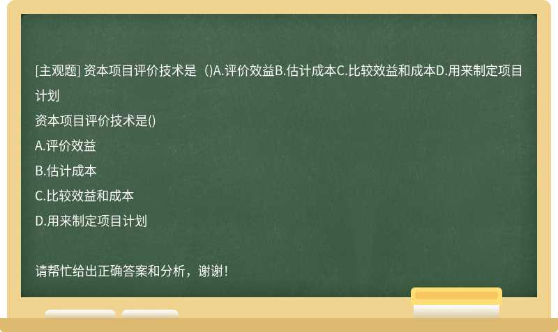 资本项目评价技术是（)A.评价效益B.估计成本C.比较效益和成本D.用来制定项目计划