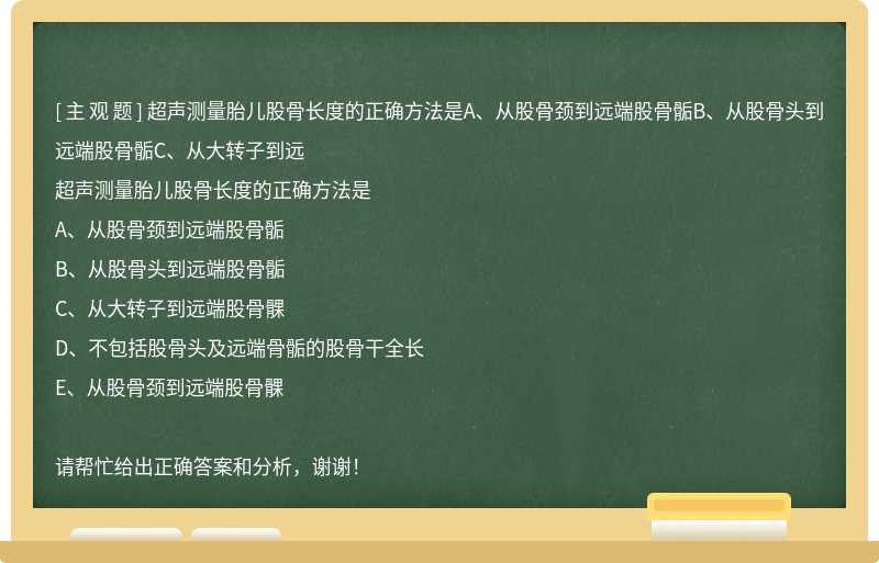 超声测量胎儿股骨长度的正确方法是A、从股骨颈到远端股骨骺B、从股骨头到远端股骨骺C、从大转子到远